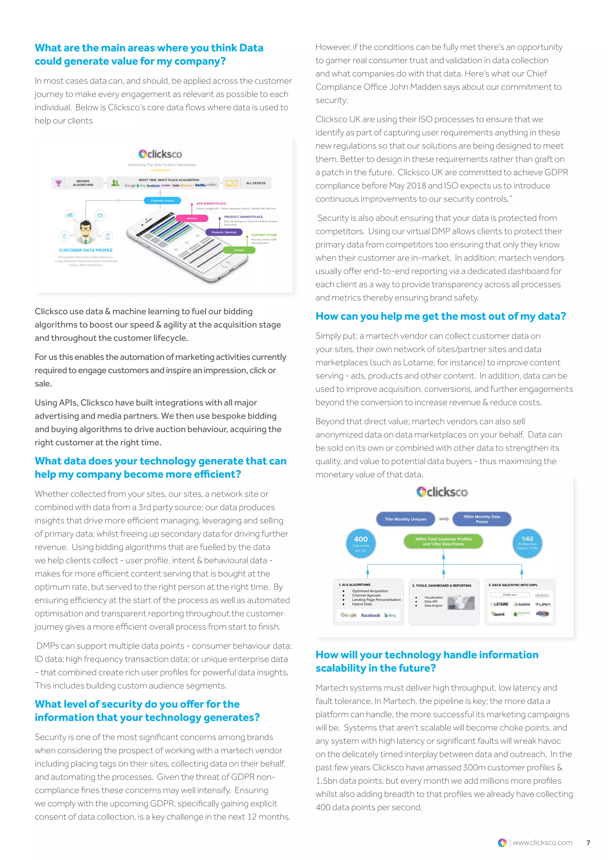 7www.clicksco.com
What are the main areas where you think Data
could generate value for my company?​
In most cases data can, and should, be applied across the customer
journey to make every engagement as relevant as possible to each
individual. Below is Clicksco’s core data flows where data is used to
help our clients
Clicksco use data & machine learning to fuel our bidding
algorithms to boost our speed & agility at the acquisition stage
and throughout the customer lifecycle.
Forusthisenablestheautomationofmarketingactivitiescurrently
requiredtoengagecustomersandinspireanimpression,clickor
sale.
Using APIs, Clicksco have built integrations with all major
advertising and media partners. We then use bespoke bidding
and buying algorithms to drive auction behaviour, acquiring the
right customer at the right time.
What data does your technology generate that can
help my company become more efficient?
Whether collected from your sites, our sites, a network site or
combined with data from a 3rd party source; our data produces
insights that drive more efficient managing, leveraging and selling
of primary data; whilst freeing up secondary data for driving further
revenue. Using bidding algorithms that are fuelled by the data
we help clients collect - user profile, intent & behavioural data -
makes for more efficient content serving that is bought at the
optimum rate, but served to the right person at the right time. By
ensuring efficiency at the start of the process as well as automated
optimisation and transparent reporting throughout the customer
journey gives a more efficient overall process from start to finish.
DMPs can support multiple data points - consumer behaviour data;
ID data; high frequency transaction data; or unique enterprise data
- that combined create rich user profiles for powerful data insights.
This includes building custom audience segments.
What level of security do you offer for the
information that your technology generates?
Security is one of the most significant concerns among brands
when considering the prospect of working with a martech vendor
including placing tags on their sites, collecting data on their behalf,
and automating the processes. Given the threat of GDPR non-
compliance fines these concerns may well intensify. Ensuring
we comply with the upcoming GDPR, specifically gaining explicit
consent of data collection, is a key challenge in the next 12 months.
How will your technology handle information
scalability in the future?
Martech systems must deliver high throughput, low latency and
fault tolerance. In Martech, the pipeline is key; the more data a
platform can handle, the more successful its marketing campaigns
will be. Systems that aren’t scalable will become choke points, and
any system with high latency or significant faults will wreak havoc
on the delicately timed interplay between data and outreach. In the
past few years Clicksco have amassed 300m customer profiles &
1.5bn data points, but every month we add millions more profiles
whilst also adding breadth to that profiles we already have collecting
400 data points per second.
However, if the conditions can be fully met there’s an opportunity
to garner real consumer trust and validation in data collection
and what companies do with that data. Here’s what our Chief
Compliance Office John Madden says about our commitment to
security:
Clicksco UK are using their ISO processes to ensure that we
identify as part of capturing user requirements anything in these
new regulations so that our solutions are being designed to meet
them. Better to design in these requirements rather than graft on
a patch in the future. Clicksco UK are committed to achieve GDPR
compliance before May 2018 and ISO expects us to introduce
continuous improvements to our security controls.”
Security is also about ensuring that your data is protected from
competitors. Using our virtual DMP allows clients to protect their
primary data from competitors too ensuring that only they know
when their customer are in-market. In addition; martech vendors
usually offer end-to-end reporting via a dedicated dashboard for
each client as a way to provide transparency across all processes
and metrics thereby ensuring brand safety.
How can you help me get the most out of my data?
Simply put; a martech vendor can collect customer data on
your sites, their own network of sites/partner sites and data
marketplaces (such as Lotame, for instance) to improve content
serving - ads, products and other content. In addition, data can be
used to improve acquisition, conversions, and further engagements
beyond the conversion to increase revenue & reduce costs.
Beyond that direct value; martech vendors can also sell
anonymized data on data marketplaces on your behalf. Data can
be sold on its own or combined with other data to strengthen its
quality, and value to potential data buyers - thus maximising the
monetary value of that data.
 