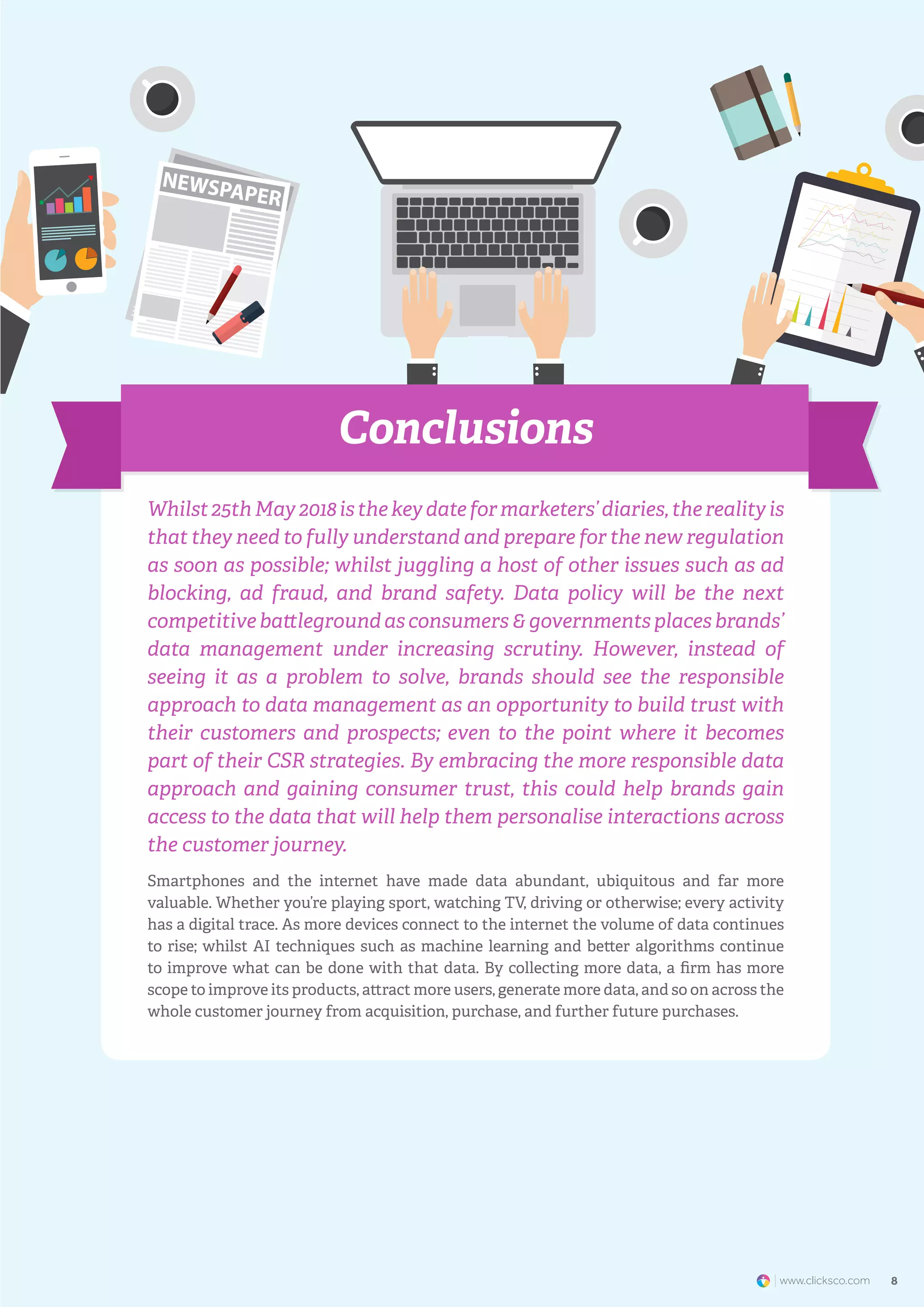 www.clicksco.com8 8www.clicksco.com
Whilst 25th May 2018 is the key date for marketers’ diaries, the reality is
that they need to fully understand and prepare for the new regulation
as soon as possible; whilst juggling a host of other issues such as ad
blocking, ad fraud, and brand safety. Data policy will be the next
competitive battleground as consumers & governments places brands’
data management under increasing scrutiny. However, instead of
seeing it as a problem to solve, brands should see the responsible
approach to data management as an opportunity to build trust with
their customers and prospects; even to the point where it becomes
part of their CSR strategies. By embracing the more responsible data
approach and gaining consumer trust, this could help brands gain
access to the data that will help them personalise interactions across
the customer journey.
Smartphones and the internet have made data abundant, ubiquitous and far more
valuable. Whether you’re playing sport, watching TV, driving or otherwise; every activity
has a digital trace. As more devices connect to the internet the volume of data continues
to rise; whilst AI techniques such as machine learning and better algorithms continue
to improve what can be done with that data. By collecting more data, a firm has more
scope to improve its products, attract more users, generate more data, and so on across the
whole customer journey from acquisition, purchase, and further future purchases.
Conclusions
 