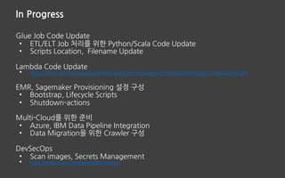 In Progress
Glue Job Code Update
• ETL/ELT Job 처리를 위한 Python/Scala Code Update
• Scripts Location, Filename Update
Lambda Code Update
• https://github.com/ddiiwoong/serverless-example-monorepo-with-circleci/blob/master/.circleci/config.yml
EMR, Sagemaker Provisioning 설정 구성
• Bootstrap, Lifecycle Scripts
• Shutdown-actions
Multi-Cloud를 위한 준비
• Azure, IBM Data Pipeline Integration
• Data Migration을 위한 Crawler 구성
DevSecOps
• Scan images, Secrets Management
• https://circleci.com/integrations/devsecops/
 