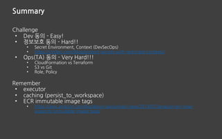 Summary
Challenge
• Dev 동의 - Easy!
• 정보보호 동의 - Hard!!
• Secret Environment, Context (DevSecOps)
• https://circleci.com/blog/protect-secrets-with-restricted-contexts/
• Ops(TA) 동의 - Very Hard!!!
• CloudFormation vs Terraform
• S3 vs Git
• Role, Policy
Remember
• executor
• caching (persist_to_workspace)
• ECR immutable image tags
• https://aws.amazon.com/ko/about-aws/whats-new/2019/07/amazon-ecr-now-
supports-immutable-image-tags/
 