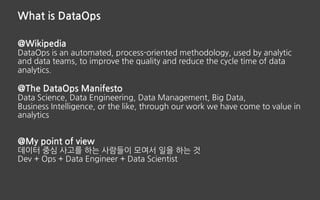 What is DataOps
@Wikipedia
DataOps is an automated, process-oriented methodology, used by analytic
and data teams, to improve the quality and reduce the cycle time of data
analytics.
@The DataOps Manifesto
Data Science, Data Engineering, Data Management, Big Data,
Business Intelligence, or the like, through our work we have come to value in
analytics
@My point of view
데이터 중심 사고를 하는 사람들이 모여서 일을 하는 것
Dev + Ops + Data Engineer + Data Scientist
 