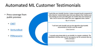 Automated	ML	Customer	Testimonials	
? Press-coverage	from	
public	preview:
? CNET
? VentureBeat
? PRNewswire
I	quite	like	your	AutoML	function.	It	gives	me	good	results	compared	to	
other	libraries	I	tested	before	(tpot and	auto-sklearn)	that	I	believe	was	
only	looking	at	scores	and	often	gave	me	models	that	over-trained	my	
data.	And	of	course	the	model	from	your	suggested	code	is	better.
- Big	oil	company
I	will	start	with	AutoML	and	use	the	algorithm	that	AutoML	
recommends	to	further	tune	the	model
- Data	Scientist
I	actually	enjoy	being	able	to	use	AutoML	in	a	Jupyter	notebook.	The	
DataRobot	interface	was	nice	for	non-experts,	but	for	someone	like	me,	
it	felt	a	bit	basic.
- Data	Scientist
 