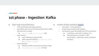 ● topic maps to local directory
○ 1 file created per each topic partition
○ log rolling: upon size or time limit partition file is rolled
and new one is created
■ log.roll.ms or log.roll.hours = 168
○ log retention:
■ save rolled log to segment files
■ older segments deleted log.retention.hours
or log.retention.bytes
○ log compaction:
■ deletion of older records by key (latest value)
■ log.cleanup.policy=compact on topic
● number of topic partitions (howto)
○ more data -> more partitions
○ proportional to desired throughput
○ overhead for open file handles and TCP connections
■ n partitions, each with m replicas, n*m
■ total partitions on a broker < 100 *
num_brokers * replication_factor, (divide for
all topics)
1st phase - Ingestion: Kafka
 