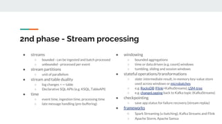 2nd phase - Stream processing
● streams
○ bounded - can be ingested and batch processed
○ unbounded - processed per event
● stream partitions
○ unit of parallelism
● stream and table duality
○ log changes <-> table
○ Declarative SQL APIs (e.g. KSQL, TableAPI)
● time
○ event time, ingestion time, processing time
○ late message handling (pre-buffering)
● windowing
○ bounded aggregations
○ time or data driven (e.g. count) windows
○ tumbling, sliding and session windows
● stateful operations/transformations
○ state: intermediate result, in-memory key-value store
used across windows or microbatches
○ e.g. RocksDB (Flink+KafkaStreams), LSM-tree
○ e.g. changeLogging back to Kafka topic (KafkaStreams)
● checkpointing
○ save app status for failure recovery (stream replay)
● frameworks
○ Spark Streaming (u-batching), Kafka Streams and Flink
○ Apache Storm, Apache Samza
 