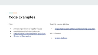 Code Examples
Flink
● processing webserver logs for frauds
● count downloaded assets per user
● https://github.com/pilillo/flink-quickstart
● Deploy to Kubernetes
SparkStreaming & Kafka
● https://github.com/pilillo/sparkstreaming-quickstart
Kafka Streams
● project skeleton
 