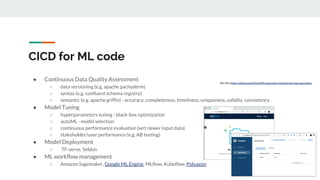 ● Continuous Data Quality Assessment
○ data versioning (e.g. apache pachyderm)
○ syntax (e.g. confluent schema registry)
○ semantic (e.g. apache griffin) - accuracy, completeness, timeliness, uniqueness, validity, consistency
● Model Tuning
○ hyperparameters tuning - black-box optimization
○ autoML - model selection
○ continuous performance evaluation (wrt newer input data)
○ stakeholder/user performance (e.g. AB testing)
● Model Deployment
○ TF-serve, Seldon
● ML workflow management
○ Amazon Sagemaker, Google ML Engine, MLflow, Kubeflow, Polyaxon
CICD for ML code
See also: https://github.com/EthicalML/awesome-machine-learning-operations
 