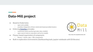 Data-Mill project
● Based on Kubernetes
○ open and scalable
○ seamless integration of bare-metal and cloud-provided clusters
● Enforcing DataOps principles
○ continuous asset monitoring (code, data, models)
○ open-source tools to reproduce and serve models
● Flavour-based organization of components
○ flavour = cluster_spec + SW_components
● Built-in exploration environments (dashboarding tools, jupyter notebooks with DS libraries)
https://data-mill-cloud.github.io/data-mill/
 
