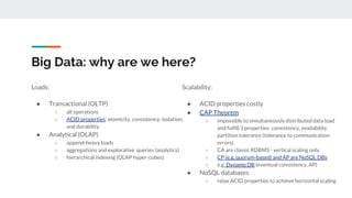 Big Data: why are we here?
Loads:
● Transactional (OLTP)
○ all operations
○ ACID properties: atomicity, consistency, isolation,
and durability
● Analytical (OLAP)
○ append-heavy loads
○ aggregations and explorative queries (analytics)
○ hierarchical indexing (OLAP hyper-cubes)
Scalability:
● ACID properties costly
● CAP Theorem
○ impossible to simultaneously distributed data load
and fulfill 3 properties: consistency, availability,
partition tolerance (tolerance to communication
errors)
○ CA are classic RDBMS - vertical scaling only
○ CP (e.g. quorum-based) and AP are NoSQL DBs
○ e.g. Dynamo DB (eventual consistency, AP)
● NoSQL databases
○ relax ACID properties to achieve horizontal scaling
 