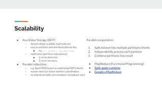 Scalability
● Key/Value Storage (DHT)
○ decentralised, scalable, fault-tolerant
○ easy to partition and distribute data by key
■ e.g. p = hash(k) % num_partitions
○ replication (partition redundancy)
■ 2: error detection
■ 3: error recovery
● Parallel collections
○ e.g. Spark RDD based on underlying HDFS blocks
○ master-slave (or driver-worker) coordination
○ no shared variables (accumulators, broadcast vars)
Parallel computation:
1. Split dataset into multiple partitions/shards
2. Independently process each partition
3. Combine partitions into result
● MapReduce (Functional Programming)
● Split-apply-combine
● Google’s MapReduce
 