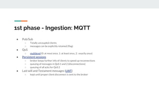1st phase - Ingestion: MQTT
● Pub/Sub
○ Totally uncoupled clients
○ messages can be explicitly retained (flag)
● QoS
○ multilevel (0: at most once, 1: at least once, 2: exactly once)
● Persistent sessions
○ broker keeps further info of clients to speed up reconnections
○ queuing of messages in QoS 1 and 2 (disconnections)
○ queuing of all acks for QoS 2
● Last will and Testament messages (LWT)
○ kept until proper client disconnect is sent to the broker
 