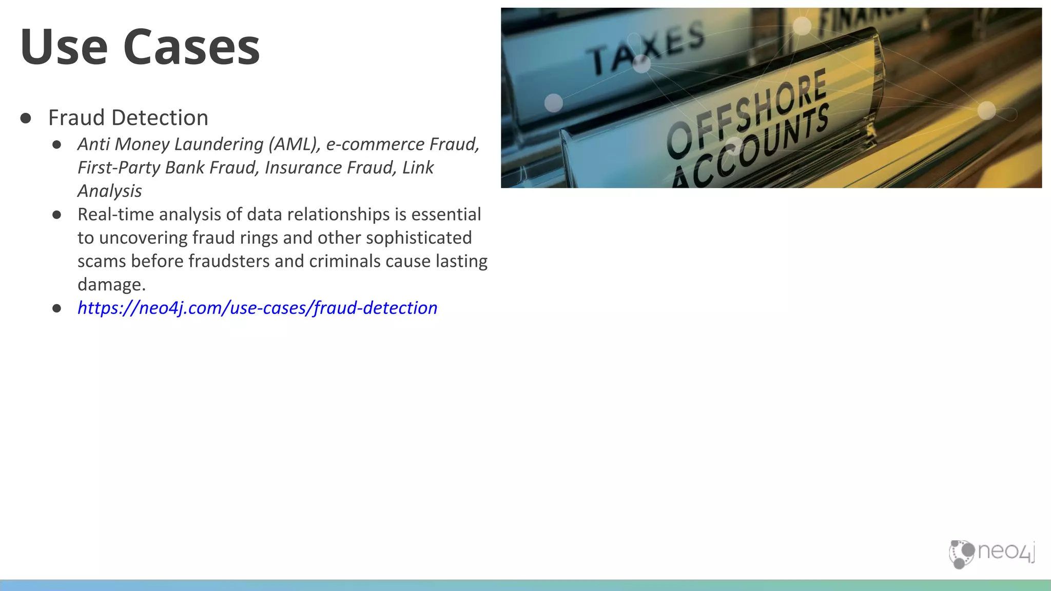 ● Fraud Detection ● Anti Money Laundering (AML), e-commerce Fraud, First-Party Bank Fraud, Insurance Fraud, Link Analysis ● Real-time analysis of data relationships is essential to uncovering fraud rings and other sophisticated scams before fraudsters and criminals cause lasting damage. ● https://neo4j.com/use-cases/fraud-detection Use Cases 