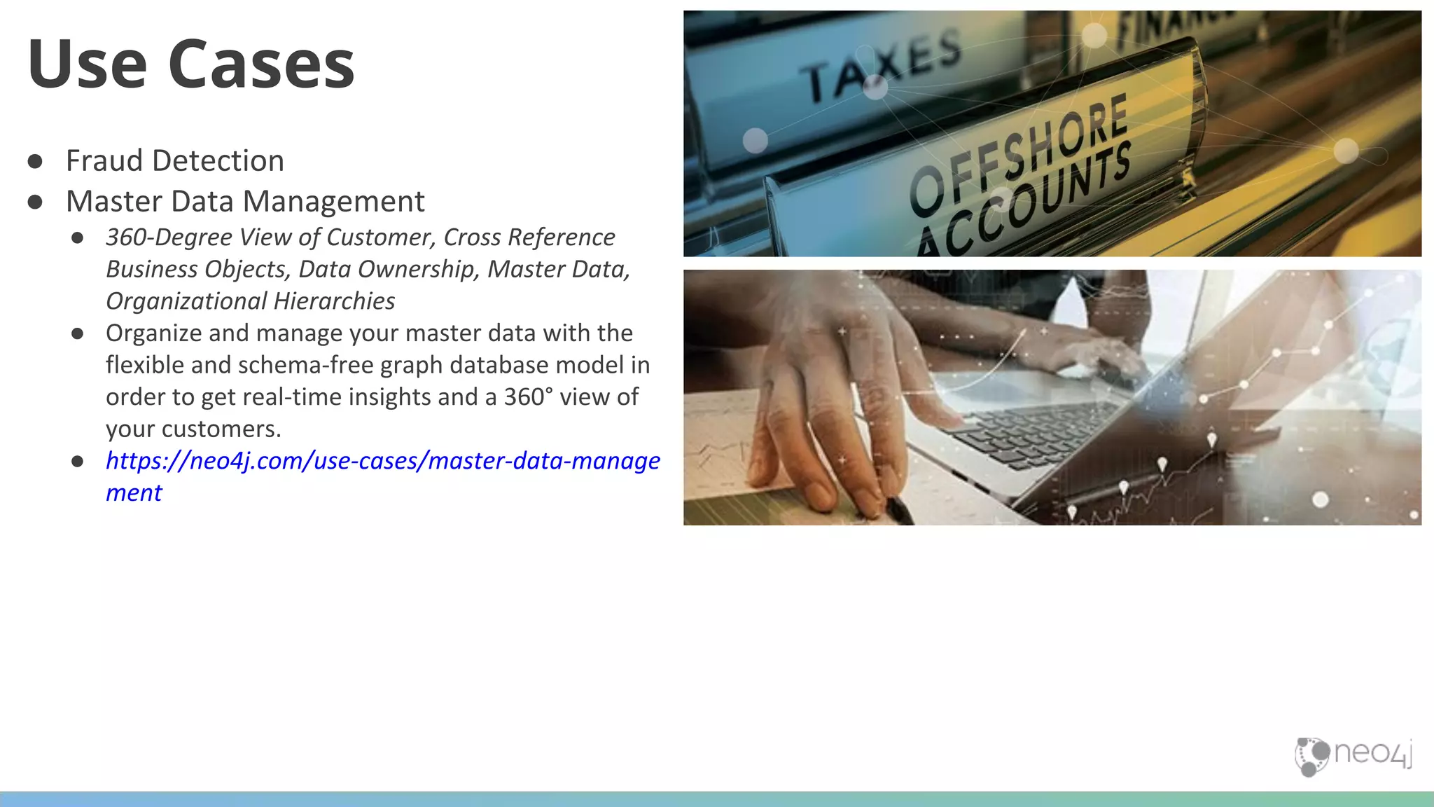 ● Fraud Detection ● Master Data Management ● 360-Degree View of Customer, Cross Reference Business Objects, Data Ownership, Master Data, Organizational Hierarchies ● Organize and manage your master data with the flexible and schema-free graph database model in order to get real-time insights and a 360° view of your customers. ● https://neo4j.com/use-cases/master-data-manage ment Use Cases 