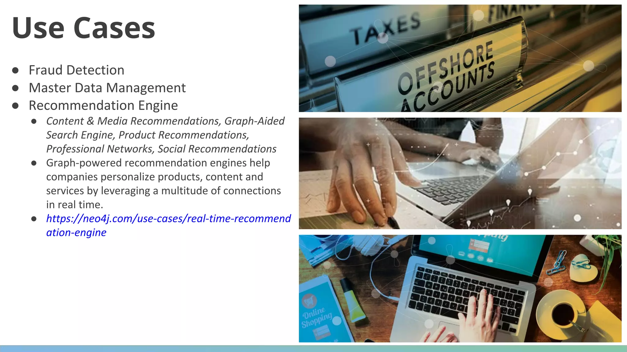 ● Fraud Detection ● Master Data Management ● Recommendation Engine ● Content & Media Recommendations, Graph-Aided Search Engine, Product Recommendations, Professional Networks, Social Recommendations ● Graph-powered recommendation engines help companies personalize products, content and services by leveraging a multitude of connections in real time. ● https://neo4j.com/use-cases/real-time-recommend ation-engine Use Cases 