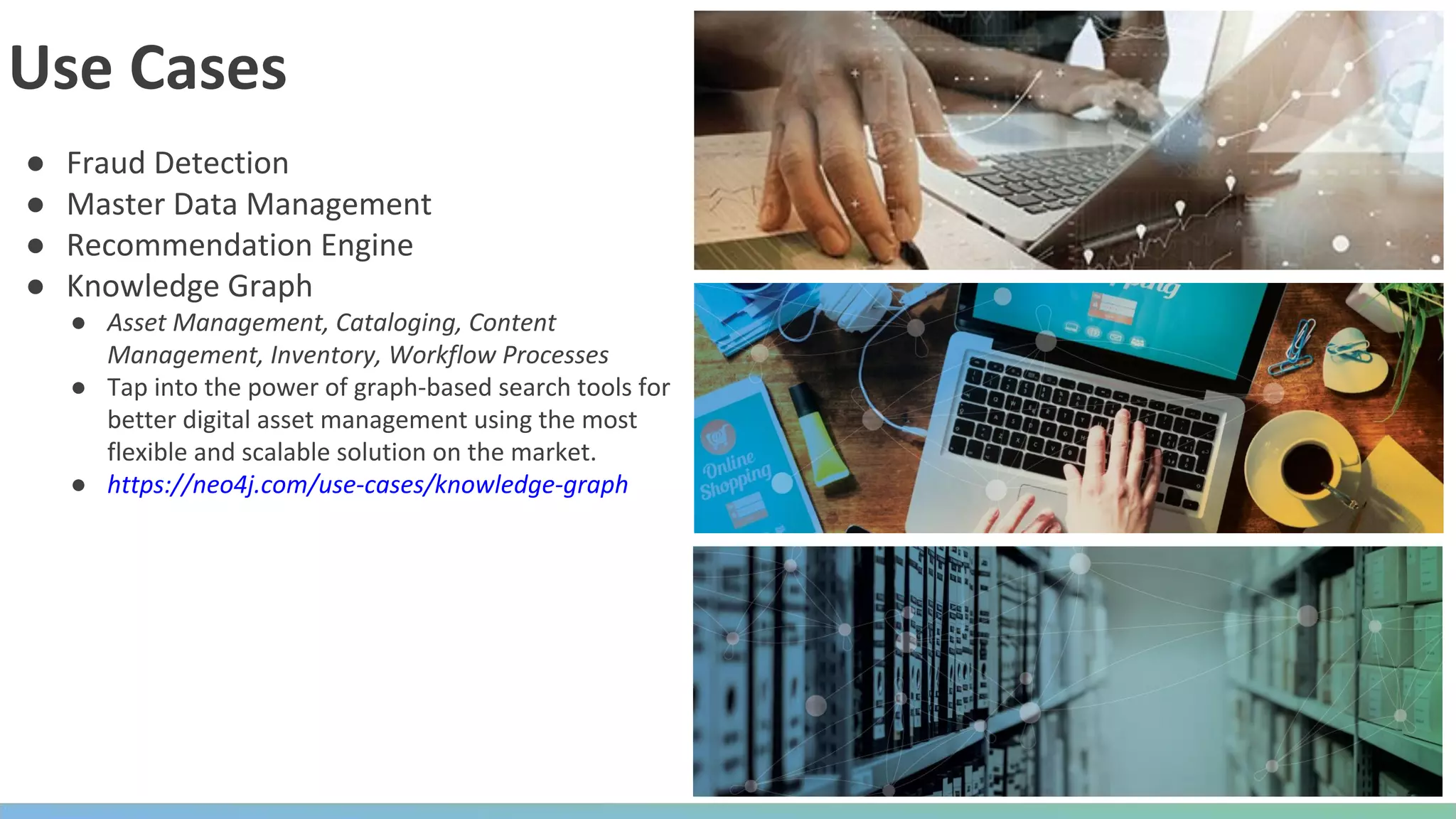 ● Fraud Detection ● Master Data Management ● Recommendation Engine ● Knowledge Graph ● Asset Management, Cataloging, Content Management, Inventory, Workflow Processes ● Tap into the power of graph-based search tools for better digital asset management using the most flexible and scalable solution on the market. ● https://neo4j.com/use-cases/knowledge-graph Use Cases 