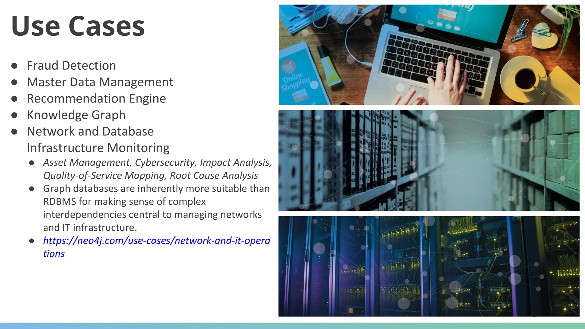 ● Fraud Detection ● Master Data Management ● Recommendation Engine ● Knowledge Graph ● Network and Database Infrastructure Monitoring ● Asset Management, Cybersecurity, Impact Analysis, Quality-of-Service Mapping, Root Cause Analysis ● Graph databases are inherently more suitable than RDBMS for making sense of complex interdependencies central to managing networks and IT infrastructure. ● https://neo4j.com/use-cases/network-and-it-opera tions Use Cases 