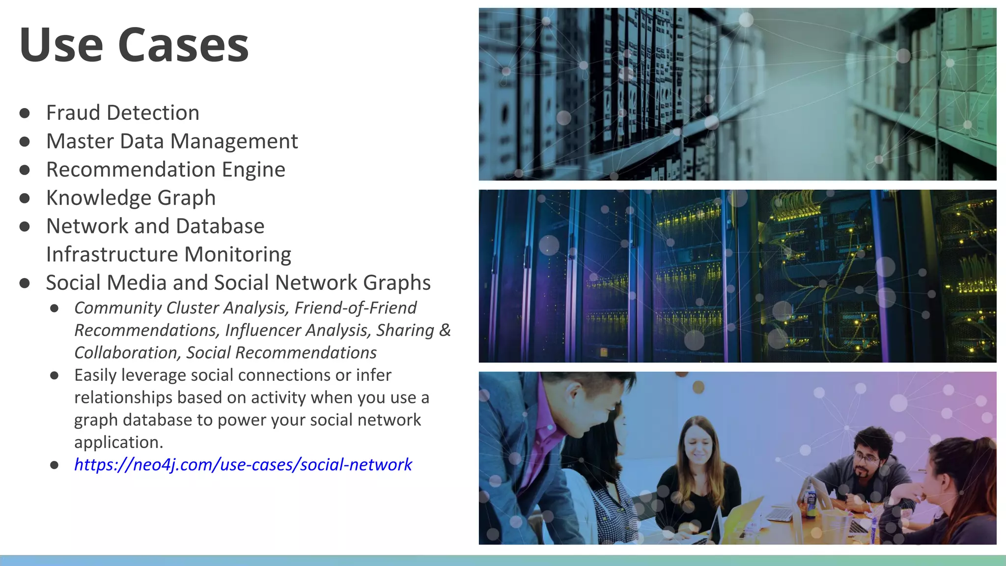 ● Fraud Detection ● Master Data Management ● Recommendation Engine ● Knowledge Graph ● Network and Database Infrastructure Monitoring ● Social Media and Social Network Graphs ● Community Cluster Analysis, Friend-of-Friend Recommendations, Influencer Analysis, Sharing & Collaboration, Social Recommendations ● Easily leverage social connections or infer relationships based on activity when you use a graph database to power your social network application. ● https://neo4j.com/use-cases/social-network Use Cases 