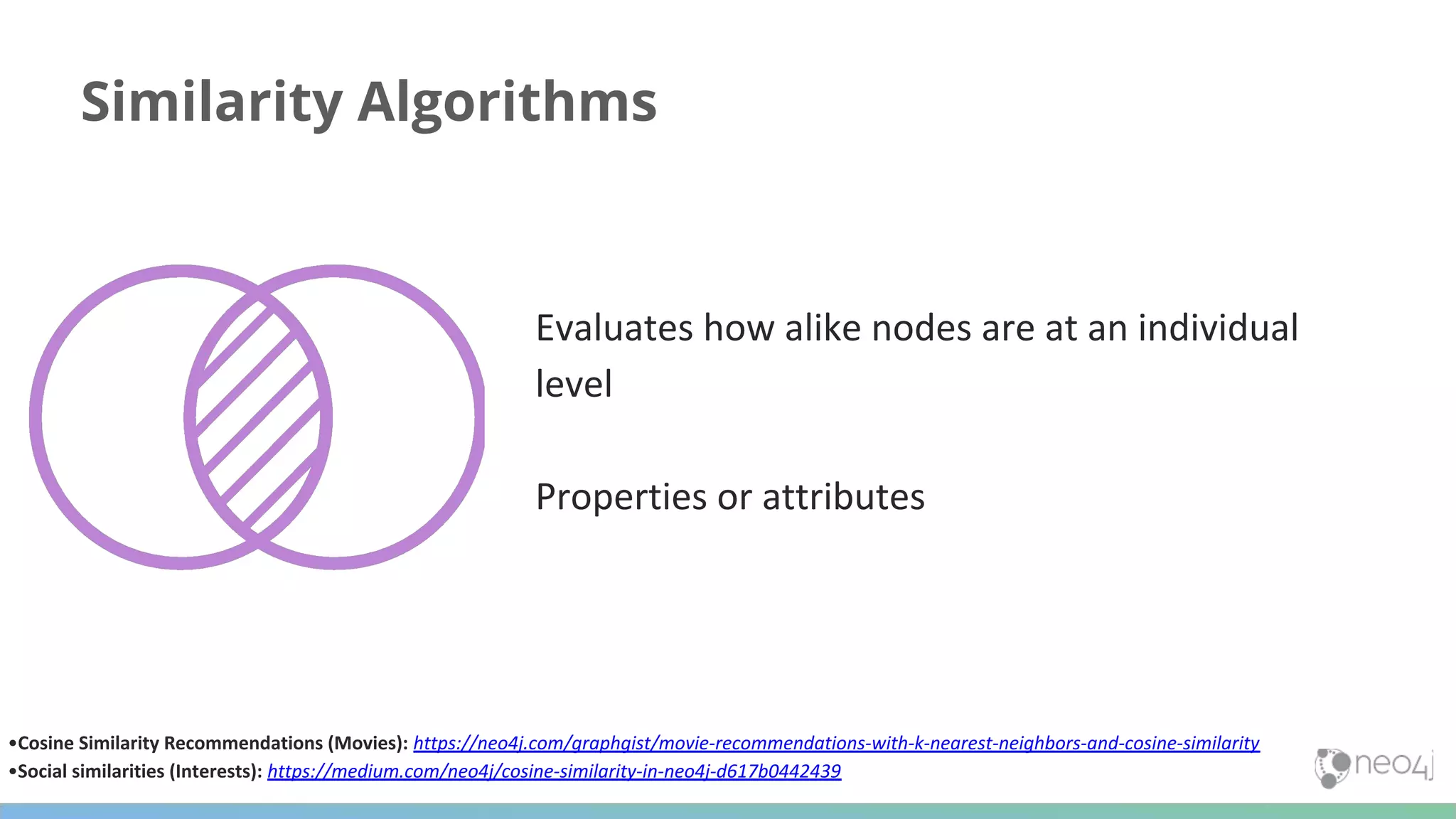 Similarity Algorithms Evaluates how alike nodes are at an individual level Properties or attributes •Cosine Similarity Recommendations (Movies): https://neo4j.com/graphgist/movie-recommendations-with-k-nearest-neighbors-and-cosine-similarity •Social similarities (Interests): https://medium.com/neo4j/cosine-similarity-in-neo4j-d617b0442439 