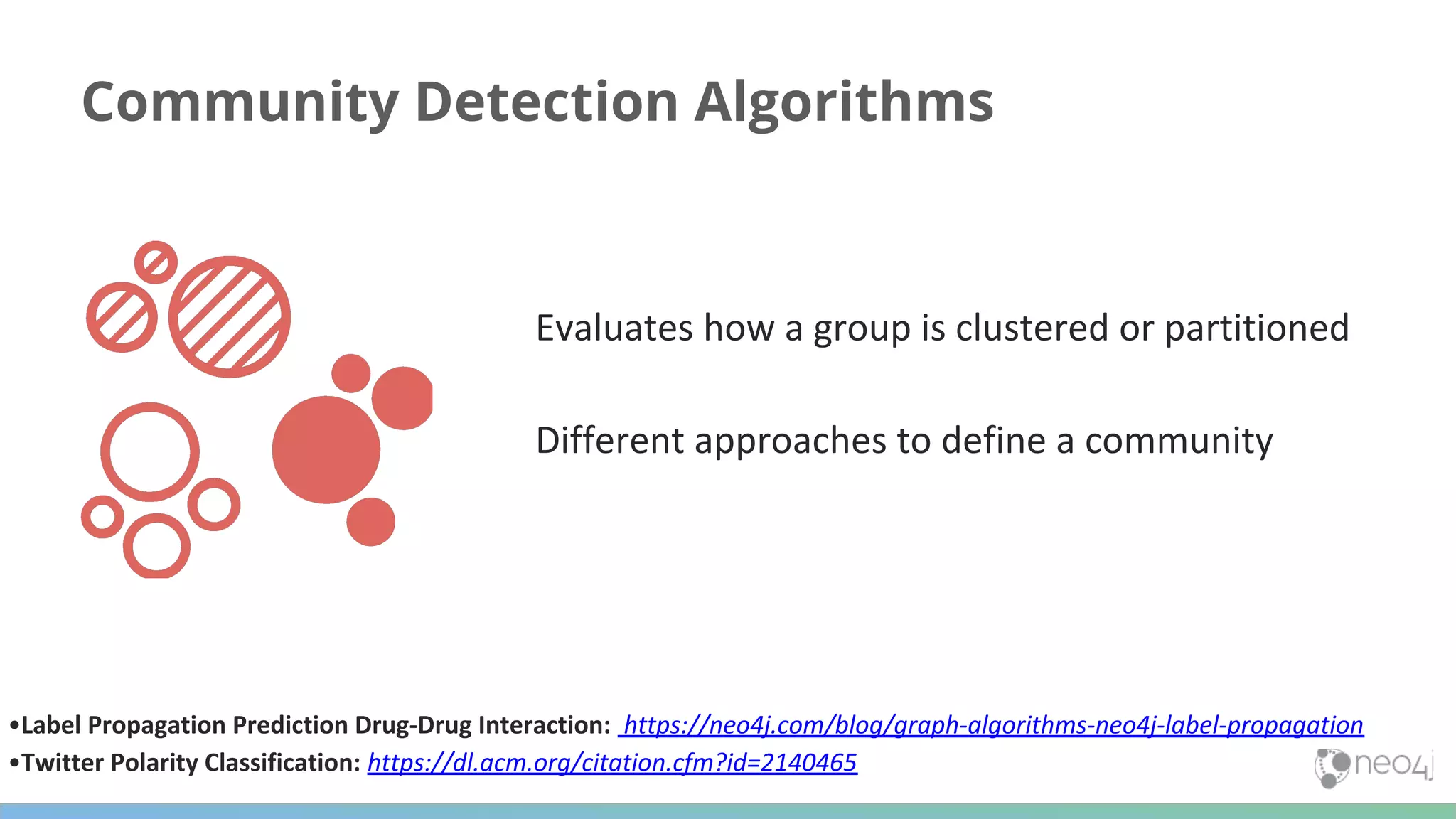 Community Detection Algorithms Evaluates how a group is clustered or partitioned Different approaches to define a community •Label Propagation Prediction Drug-Drug Interaction: https://neo4j.com/blog/graph-algorithms-neo4j-label-propagation •Twitter Polarity Classification: https://dl.acm.org/citation.cfm?id=2140465 