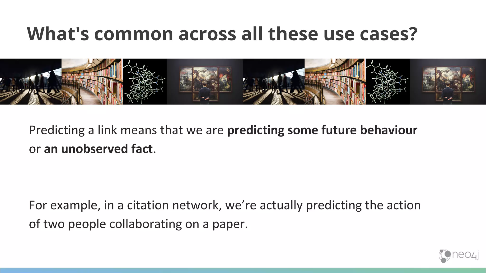 Predicting a link means that we are predicting some future behaviour or an unobserved fact. For example, in a citation network, we’re actually predicting the action of two people collaborating on a paper. What's common across all these use cases? 