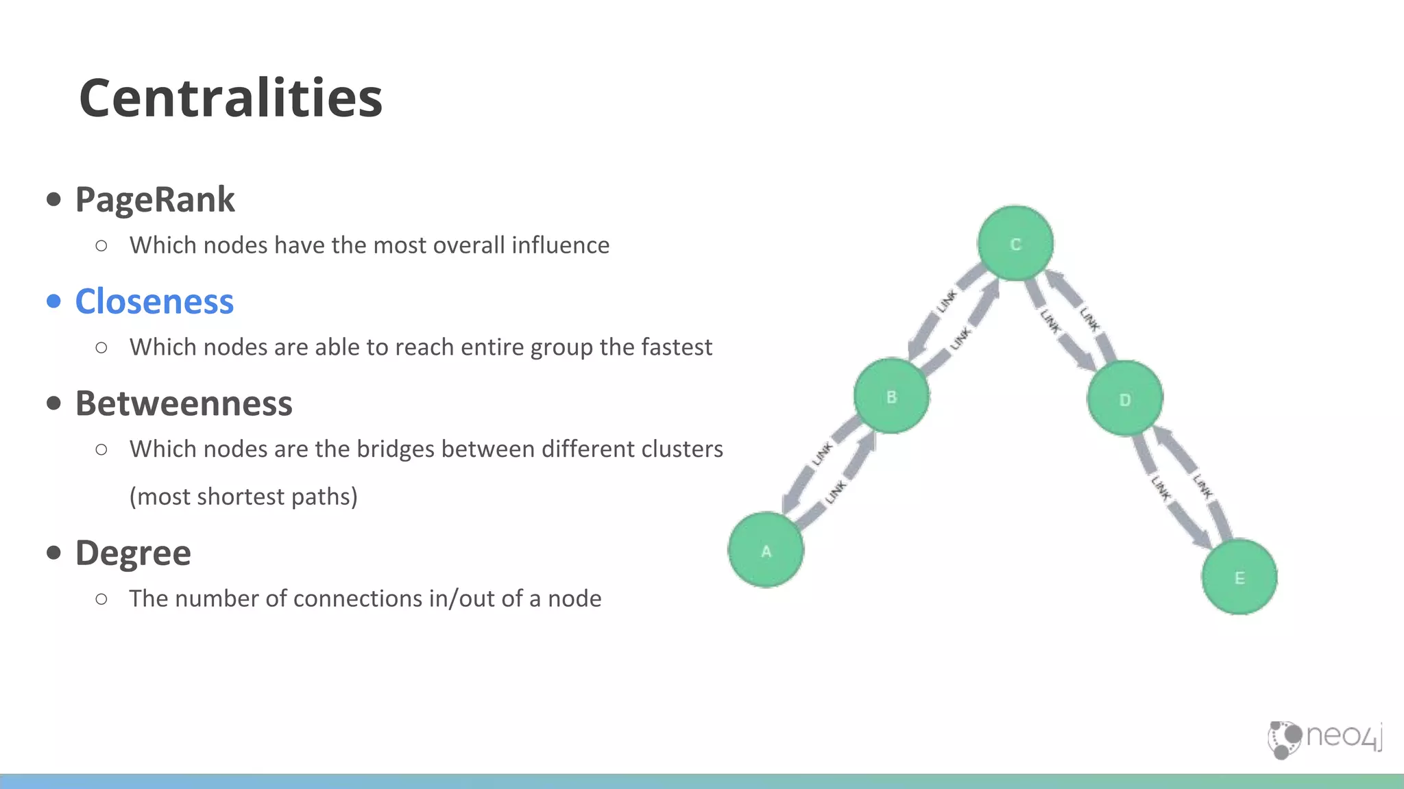 Centralities • PageRank ○ Which nodes have the most overall influence • Closeness ○ Which nodes are able to reach entire group the fastest • Betweenness ○ Which nodes are the bridges between different clusters (most shortest paths) • Degree ○ The number of connections in/out of a node 