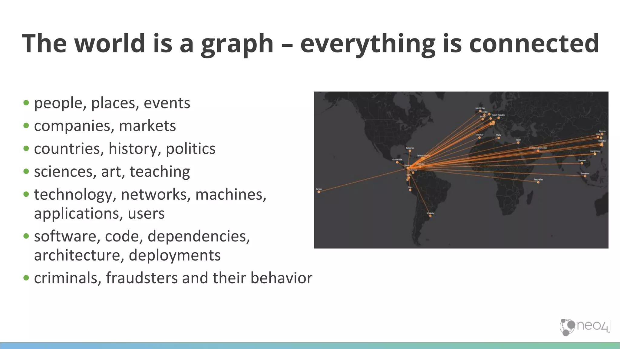The world is a graph – everything is connected • people, places, events • companies, markets • countries, history, politics • sciences, art, teaching • technology, networks, machines, applications, users • software, code, dependencies, architecture, deployments • criminals, fraudsters and their behavior 