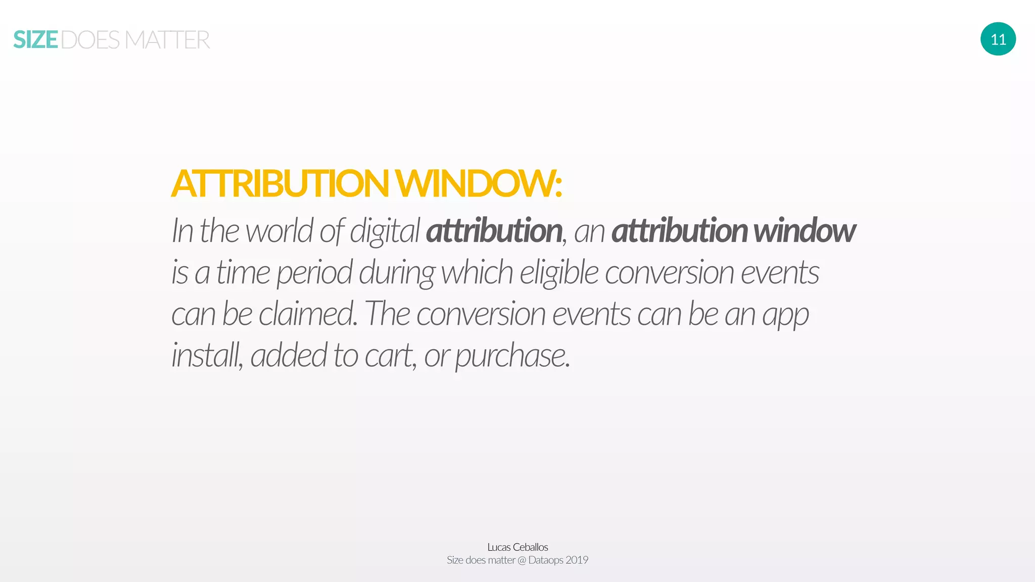 Lucas Ceballos
Size does matter@ Dataops 2019
SIZEDOESMATTER 11
Intheworldofdigitalattribution,anattributionwindow
isatimeperiodduringwhicheligibleconversionevents
canbeclaimed.Theconversioneventscanbeanapp
install,addedtocart,orpurchase.
ATTRIBUTIONWINDOW:
 