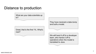 www.mimeria.com
Distance to production
3
What are your data scientists up
to?
They have received a data dump
and built a model.
We will hand it off to a developer
team, who hands it off to
operations when the model is
translated to Java.
Great, that is the first 1%. What’s
next?
 