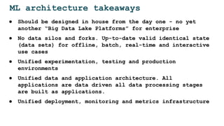 ML architecture takeaways
● Should be designed in house from the day one - no yet
another “Big Data Lake Platforms” for enterprise
● No data silos and forks. Up-to-date valid identical state
(data sets) for offline, batch, real-time and interactive
use cases
● Unified experimentation, testing and production
environments
● Unified data and application architecture. All
applications are data driven all data processing stages
are built as applications.
● Unified deployment, monitoring and metrics infrastructure
 