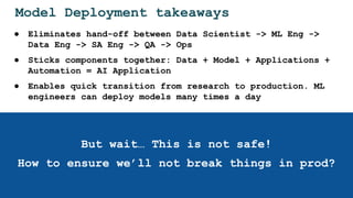 Model Deployment takeaways
● Eliminates hand-off between Data Scientist -> ML Eng ->
Data Eng -> SA Eng -> QA -> Ops
● Sticks components together: Data + Model + Applications +
Automation = AI Application
● Enables quick transition from research to production. ML
engineers can deploy models many times a day
But wait… This is not safe!
How to ensure we’ll not break things in prod?
 