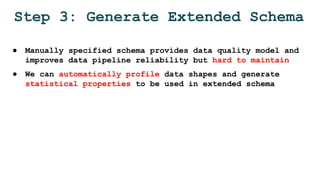 Step 3: Generate Extended Schema
● Manually specified schema provides data quality model and
improves data pipeline reliability but hard to maintain
● We can automatically profile data shapes and generate
statistical properties to be used in extended schema
 