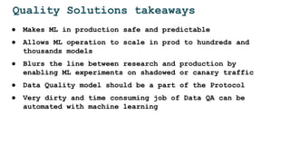 Quality Solutions takeaways
● Makes ML in production safe and predictable
● Allows ML operation to scale in prod to hundreds and
thousands models
● Blurs the line between research and production by
enabling ML experiments on shadowed or canary traffic
● Data Quality model should be a part of the Protocol
● Very dirty and time consuming job of Data QA can be
automated with machine learning
 