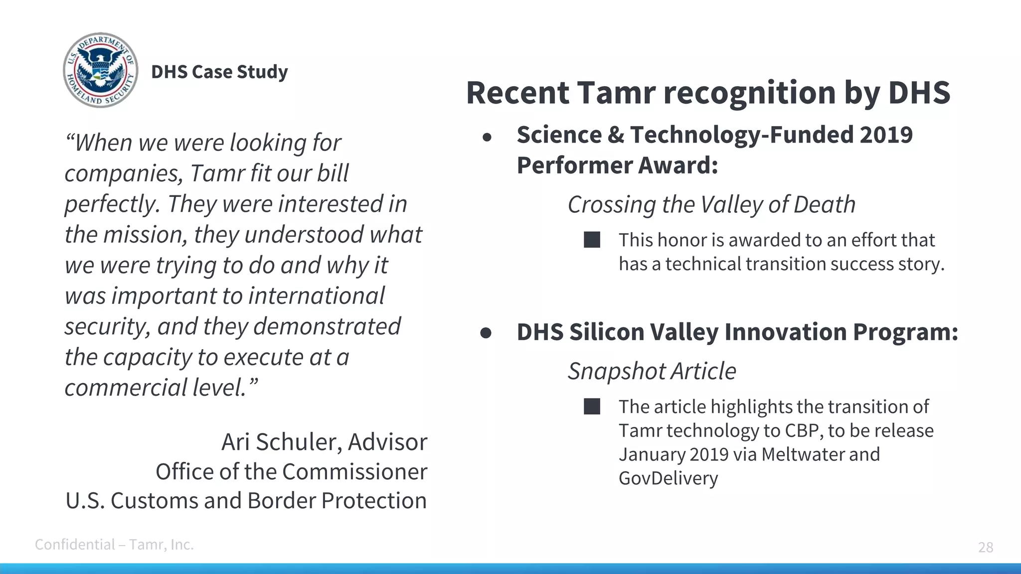 Confidential – Tamr, Inc. 28
DHS Case Study
“When we were looking for
companies, Tamr fit our bill
perfectly. They were interested in
the mission, they understood what
we were trying to do and why it
was important to international
security, and they demonstrated
the capacity to execute at a
commercial level.”
Ari Schuler, Advisor
Office of the Commissioner
U.S. Customs and Border Protection
Recent Tamr recognition by DHS
● Science & Technology-Funded 2019
Performer Award:
Crossing the Valley of Death
■ This honor is awarded to an effort that
has a technical transition success story.
● DHS Silicon Valley Innovation Program:
Snapshot Article
■ The article highlights the transition of
Tamr technology to CBP, to be release
January 2019 via Meltwater and
GovDelivery
 
