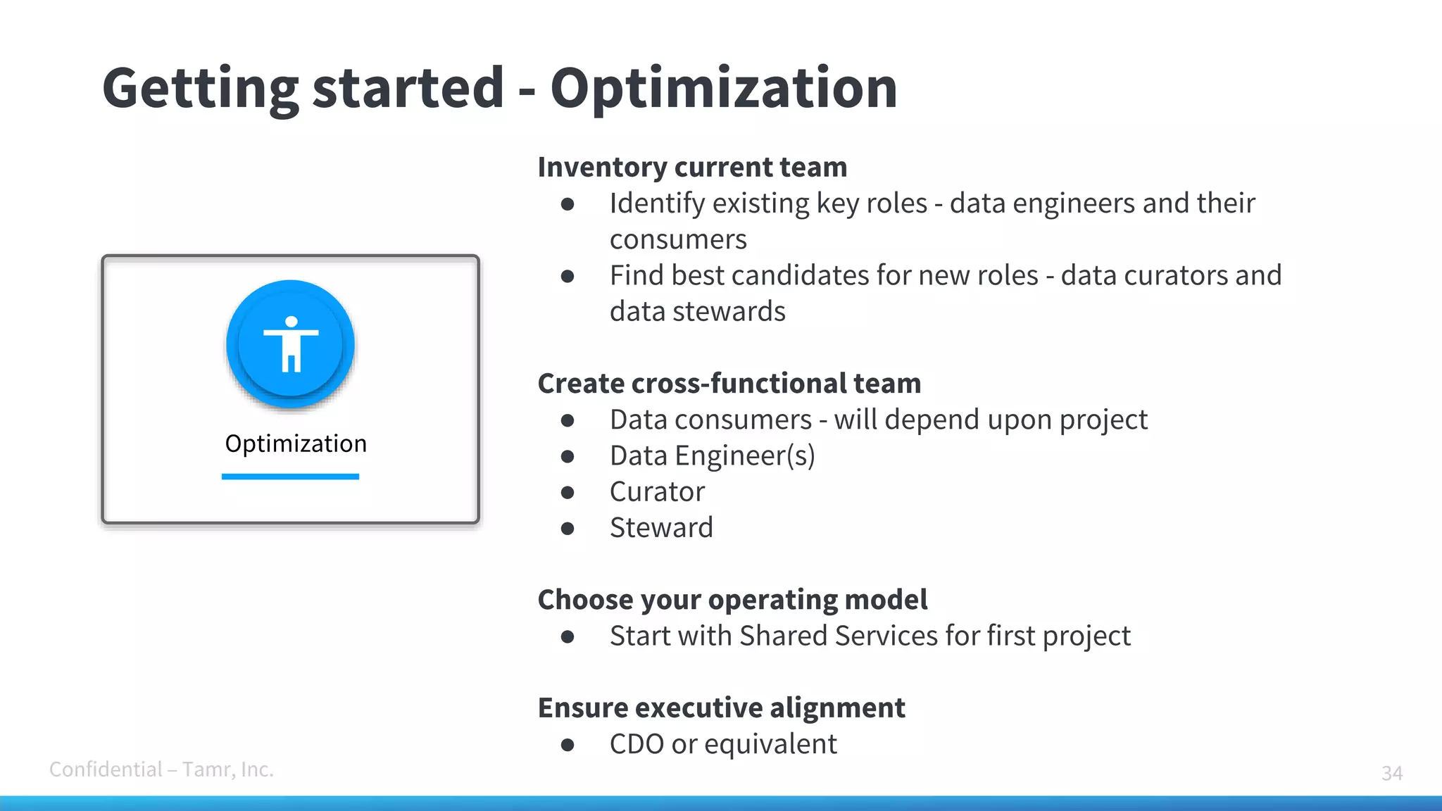 Confidential – Tamr, Inc.
Getting started - Optimization
34
Inventory current team
● Identify existing key roles - data engineers and their
consumers
● Find best candidates for new roles - data curators and
data stewards
Create cross-functional team
● Data consumers - will depend upon project
● Data Engineer(s)
● Curator
● Steward
Choose your operating model
● Start with Shared Services for first project
Ensure executive alignment
● CDO or equivalent
Optimization
 