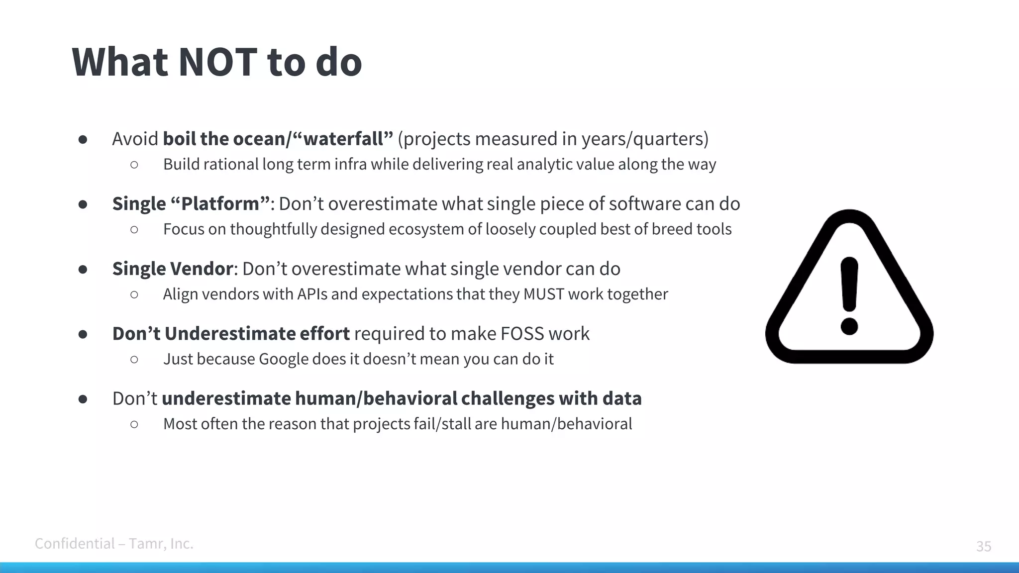 Confidential – Tamr, Inc.
What NOT to do
35
● Avoid boil the ocean/“waterfall” (projects measured in years/quarters)
○ Build rational long term infra while delivering real analytic value along the way
● Single “Platform”: Don’t overestimate what single piece of software can do
○ Focus on thoughtfully designed ecosystem of loosely coupled best of breed tools
● Single Vendor: Don’t overestimate what single vendor can do
○ Align vendors with APIs and expectations that they MUST work together
● Don’t Underestimate effort required to make FOSS work
○ Just because Google does it doesn’t mean you can do it
● Don’t underestimate human/behavioral challenges with data
○ Most often the reason that projects fail/stall are human/behavioral
 