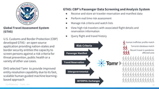 Confidential – Tamr, Inc. 26
Global Travel Assessment System
(GTAS)
U.S. Customs and Border Protection (CBP)
developed GTAS - an open source
application providing nation-states and
border security entities the capacity to
screen persons against a risk criteria for
threat prevention, public health or a
variety of other use cases.
DHS selected Tamr to provide improved
entity resolution capability due to its fast,
scalable human guided machine learning-
based approach
GTAS: CBP’s Passenger Data Screening and Analysis System
● Receive and store air traveler reservation and manifest data
● Perform real time risk assessment
● Manage risk criteria and watch lists
● View high risk travelers with associated flight details and
reservation information
● Query flight and travel history
Human trafficker profile match
Terrorist database match
Recent travel in pandemic
affected area
Risk Criteria
Passenger Manifest
Travel Reservation
Intergovernmental
INTERPOL Exchanges
 