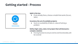Confidential – Tamr, Inc.
Getting started - Process
32
Agile is the key
● If not already there, choose a model that works (Scrum,
SAFe)
Inventory the set of available projects
● Score on availability of data vs. value of solving a
problem
Define high-value, data-rich project that will demand a
complex solution
● Forcing function to ensure end-to-end functionality will
be covered
Process
 