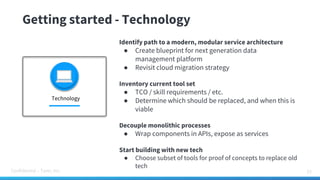 Confidential – Tamr, Inc.
Getting started - Technology
33
Identify path to a modern, modular service architecture
● Create blueprint for next generation data
management platform
● Revisit cloud migration strategy
Inventory current tool set
● TCO / skill requirements / etc.
● Determine which should be replaced, and when this is
viable
Decouple monolithic processes
● Wrap components in APIs, expose as services
Start building with new tech
● Choose subset of tools for proof of concepts to replace old
tech
Technology
 