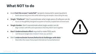 Confidential – Tamr, Inc.
What NOT to do
35
● Avoid boil the ocean/“waterfall” (projects measured in years/quarters)
○ Build rational long term infra while delivering real analytic value along the way
● Single “Platform”: Don’t overestimate what single piece of software can do
○ Focus on thoughtfully designed ecosystem of loosely coupled best of breed tools
● Single Vendor: Don’t overestimate what single vendor can do
○ Align vendors with APIs and expectations that they MUST work together
● Don’t Underestimate effort required to make FOSS work
○ Just because Google does it doesn’t mean you can do it
● Don’t underestimate human/behavioral challenges with data
○ Most often the reason that projects fail/stall are human/behavioral
 