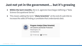 Confidential – Tamr, Inc.
Just not yet in the government… but it’s growing
● Within the last 6 months, the U.S. agencies have begun defining a “Data
Science Occupational Series”.
● This means adding the term “(Data Scientist)” at the end of a job title to
increase the odds of finding a candidate that understands data.
9
 