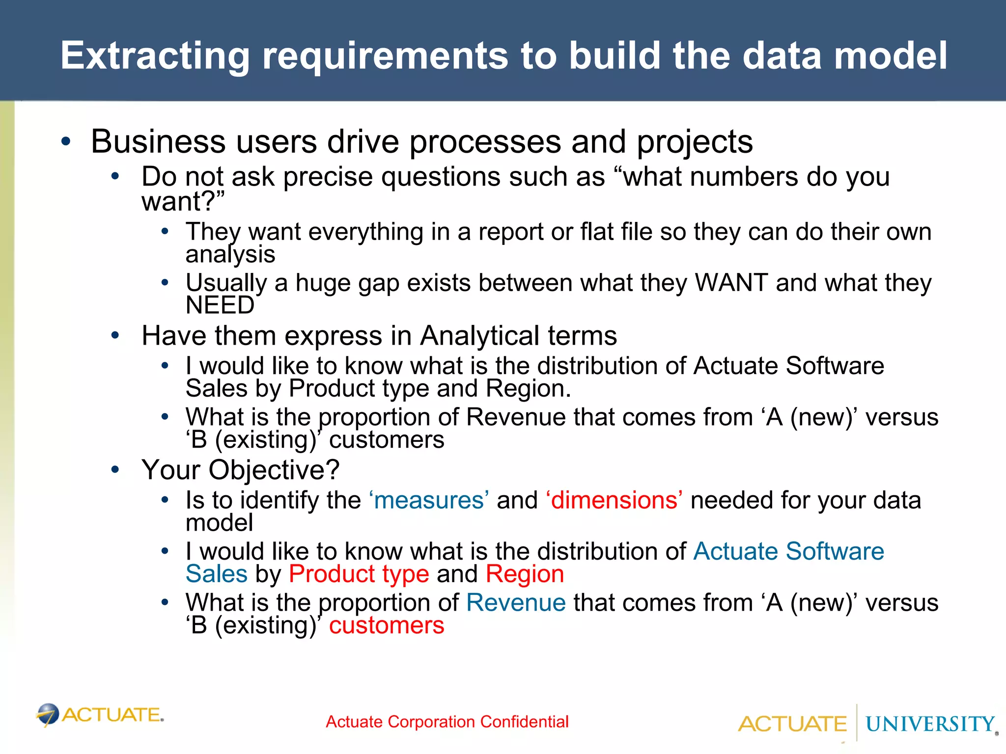 Extracting requirements to build the data model Business users drive processes and projects Do not ask precise questions such as “what numbers do you want?” They want everything in a report or flat file so they can do their own analysis Usually a huge gap exists between what they WANT and what they NEED Have them express in Analytical terms I would like to know what is the distribution of Actuate Software Sales by Product type and Region. What is the proportion of Revenue that comes from ‘A (new)’ versus ‘B (existing)’ customers Your Objective? Is to identify the  ‘measures’  and  ‘dimensions’  needed for your data model I would like to know what is the distribution of  Actuate Software Sales  by  Product type  and  Region  What is the proportion of  Revenue  that comes from ‘A (new)’ versus ‘B (existing)’  customers  