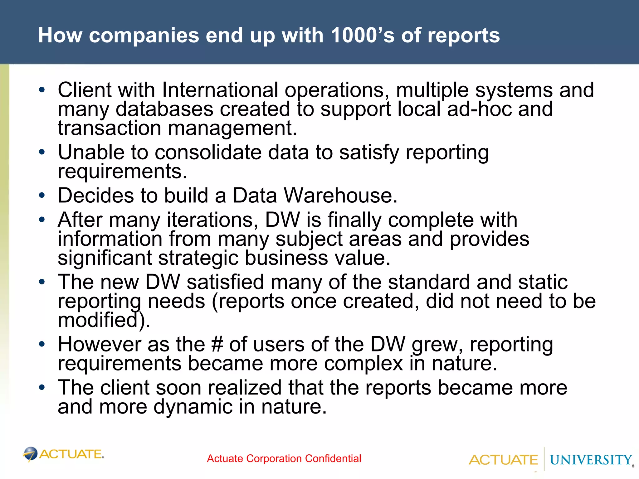 How companies end up with 1000’s of reports Client with International operations, multiple systems and many databases created to support local ad-hoc and transaction management. Unable to consolidate data to satisfy reporting requirements. Decides to build a Data Warehouse. After many iterations, DW is finally complete with information from many subject areas and provides significant strategic business value. The new DW satisfied many of the standard and static reporting needs (reports once created, did not need to be modified). However as the # of users of the DW grew, reporting requirements became more complex in nature. The client soon realized that the reports became more and more dynamic in nature. 