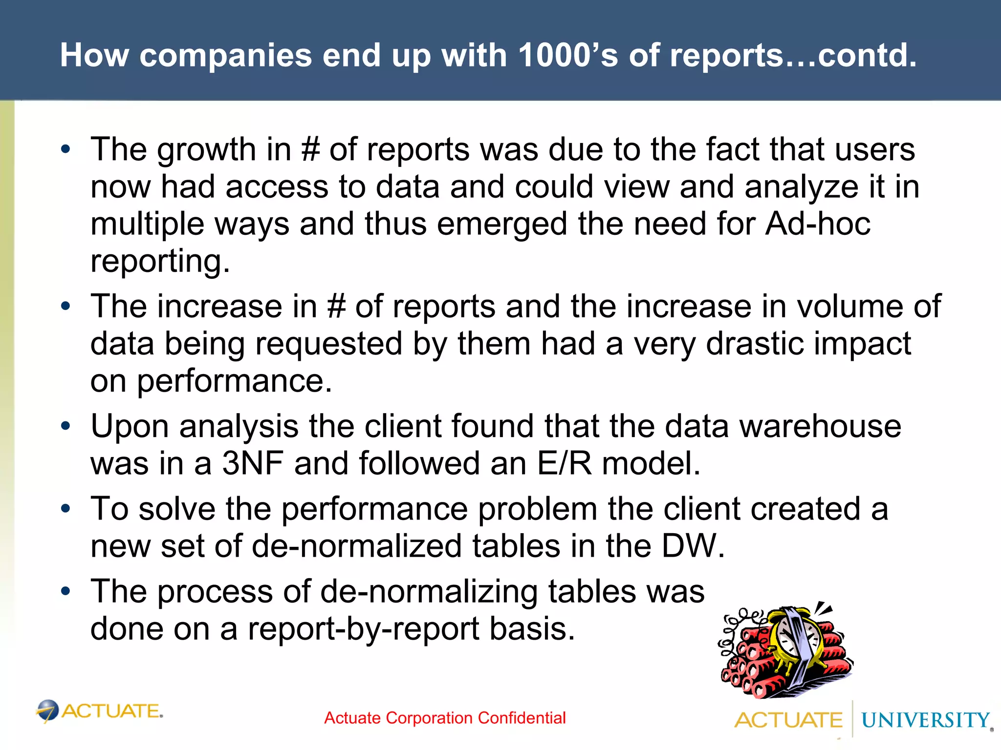 How companies end up with 1000’s of reports…contd. The growth in # of reports was due to the fact that users now had access to data and could view and analyze it in multiple ways and thus emerged the need for Ad-hoc reporting. The increase in # of reports and the increase in volume of data being requested by them had a very drastic impact on performance. Upon analysis the client found that the data warehouse was in a 3NF and followed an E/R model. To solve the performance problem the client created a new set of de-normalized tables in the DW. The process of de-normalizing tables was  done on a report-by-report basis. 
