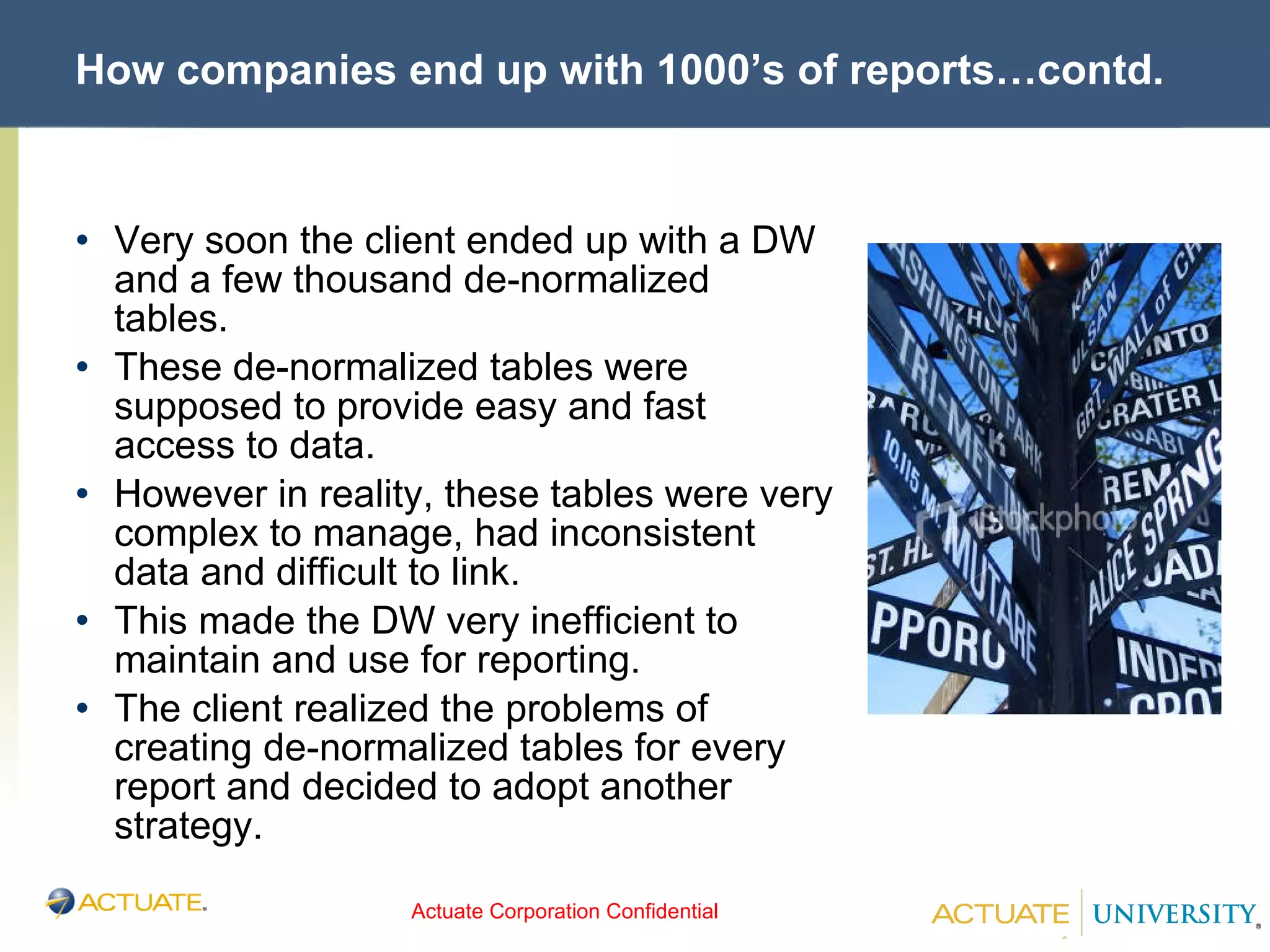 How companies end up with 1000’s of reports…contd. Very soon the client ended up with a DW and a few thousand de-normalized tables. These de-normalized tables were supposed to provide easy and fast access to data. However in reality, these tables were very complex to manage, had inconsistent data and difficult to link. This made the DW very inefficient to maintain and use for reporting. The client realized the problems of creating de-normalized tables for every report and decided to adopt another strategy. 