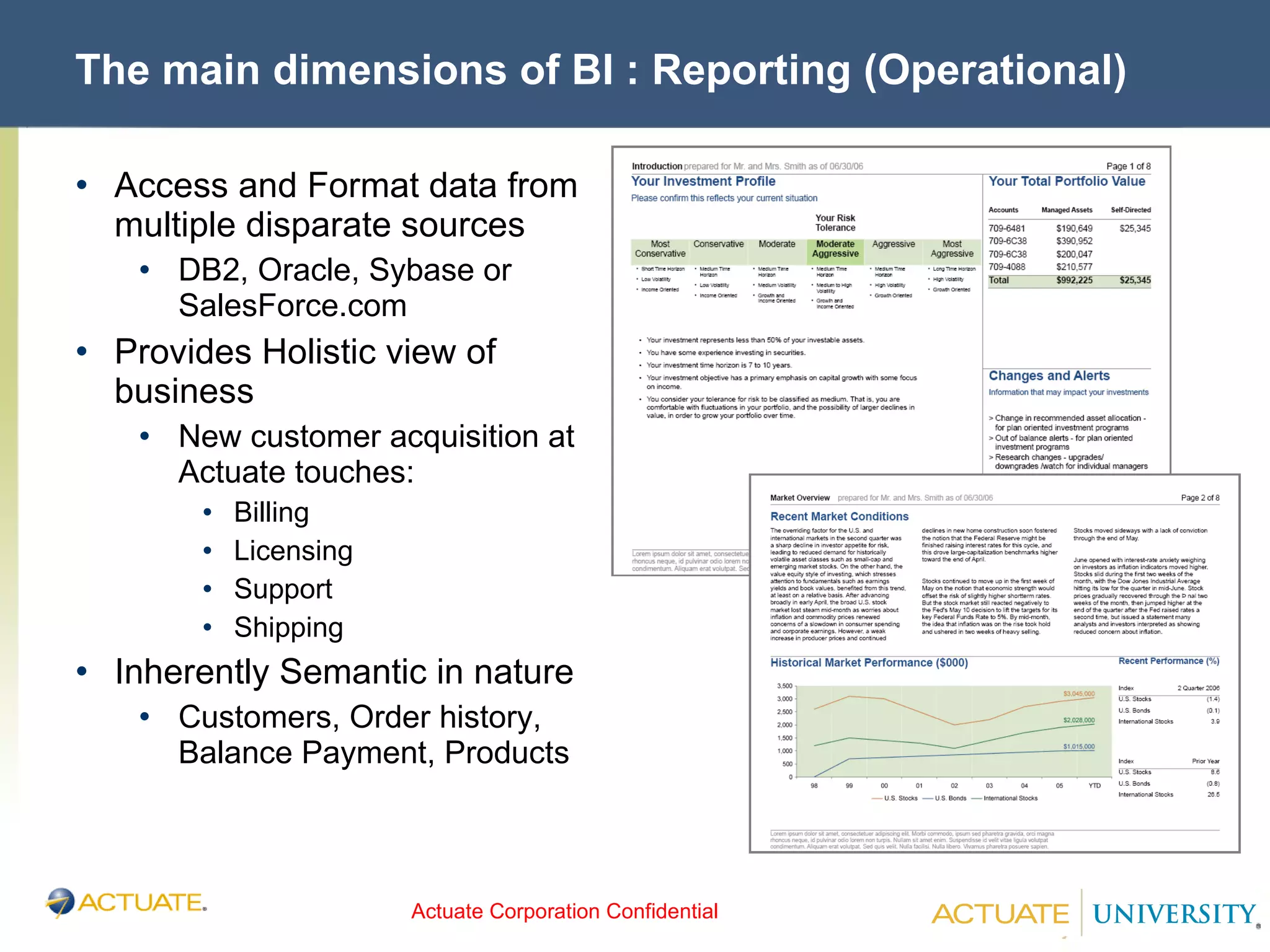 The main dimensions of BI : Reporting (Operational) Access and Format data from multiple disparate sources DB2, Oracle, Sybase or SalesForce.com Provides Holistic view of business New customer acquisition at Actuate touches: Billing Licensing Support Shipping Inherently Semantic in nature Customers, Order history, Balance Payment, Products 
