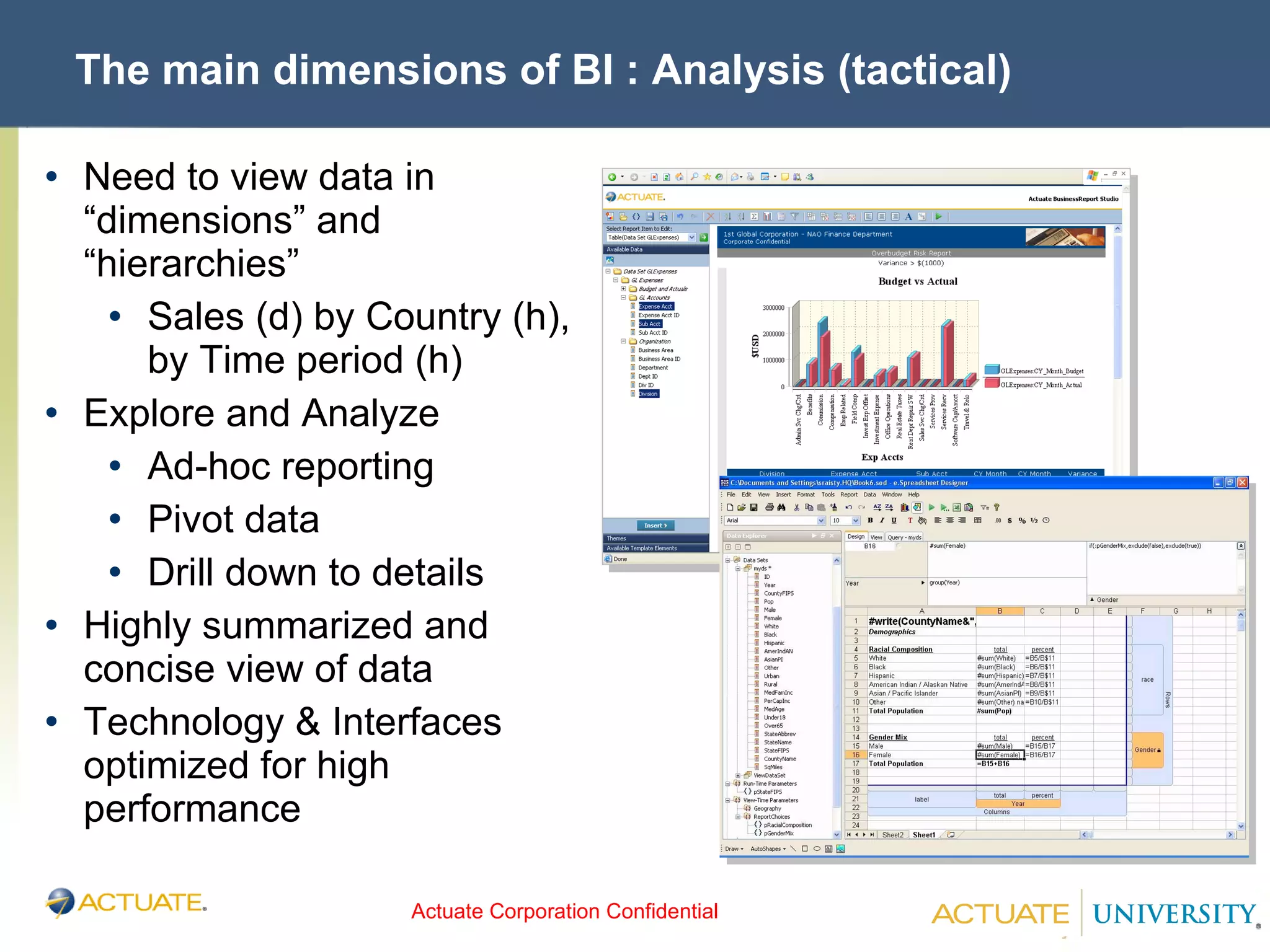 The main dimensions of BI : Analysis (tactical) Need to view data in “dimensions” and “hierarchies” Sales (d) by Country (h), by Time period (h) Explore and Analyze Ad-hoc reporting Pivot data Drill down to details Highly summarized and concise view of data Technology & Interfaces optimized for high performance 