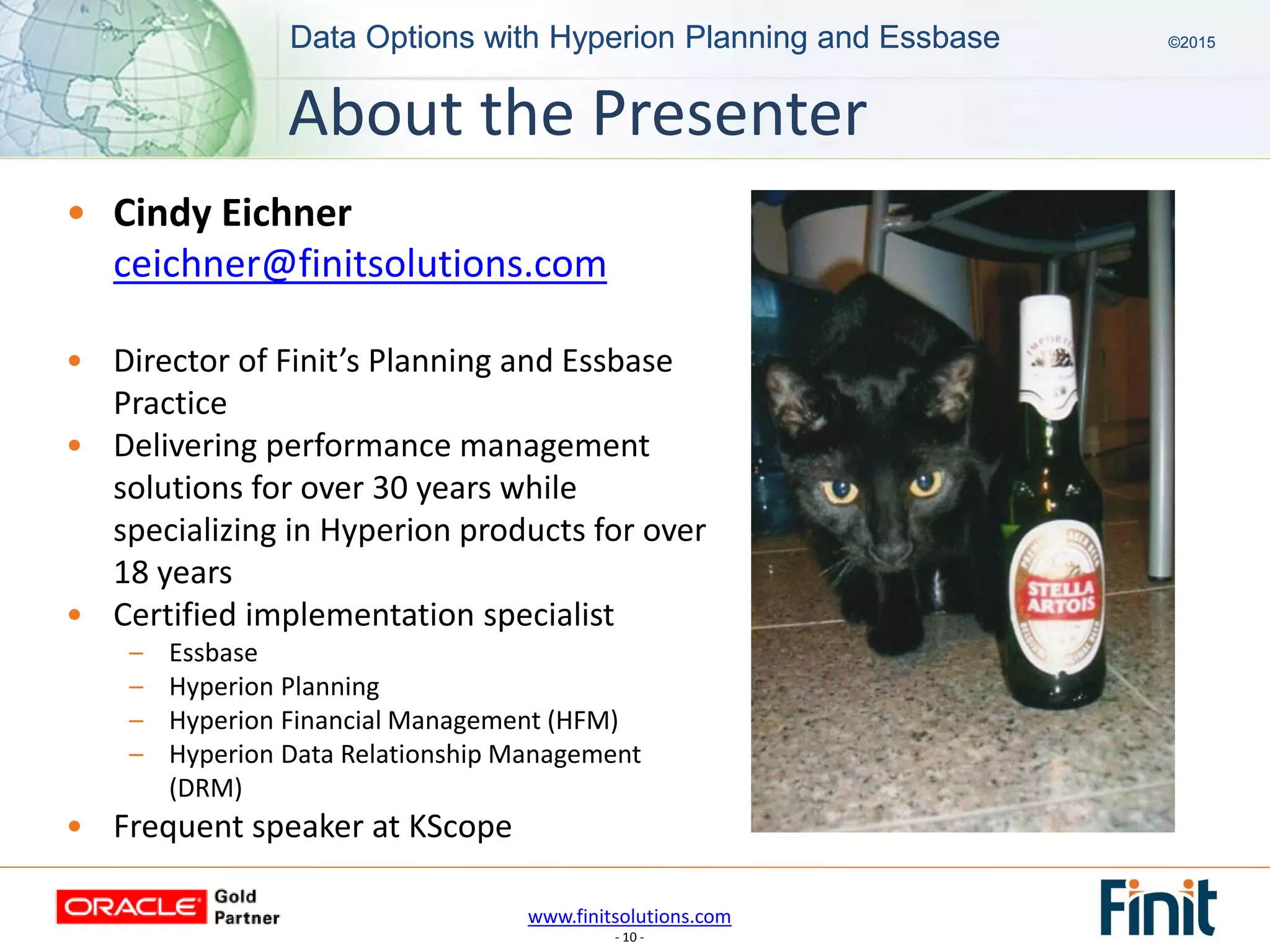 www.finitsolutions.com
- 10 -
Data Options with Hyperion Planning and Essbase ©2015Data Options with Hyperion Planning and Essbase ©2015
• Cindy Eichner
ceichner@finitsolutions.com
• Director of Finit’s Planning and Essbase
Practice
• Delivering performance management
solutions for over 30 years while
specializing in Hyperion products for over
18 years
• Certified implementation specialist
– Essbase
– Hyperion Planning
– Hyperion Financial Management (HFM)
– Hyperion Data Relationship Management
(DRM)
• Frequent speaker at KScope
About the Presenter
 