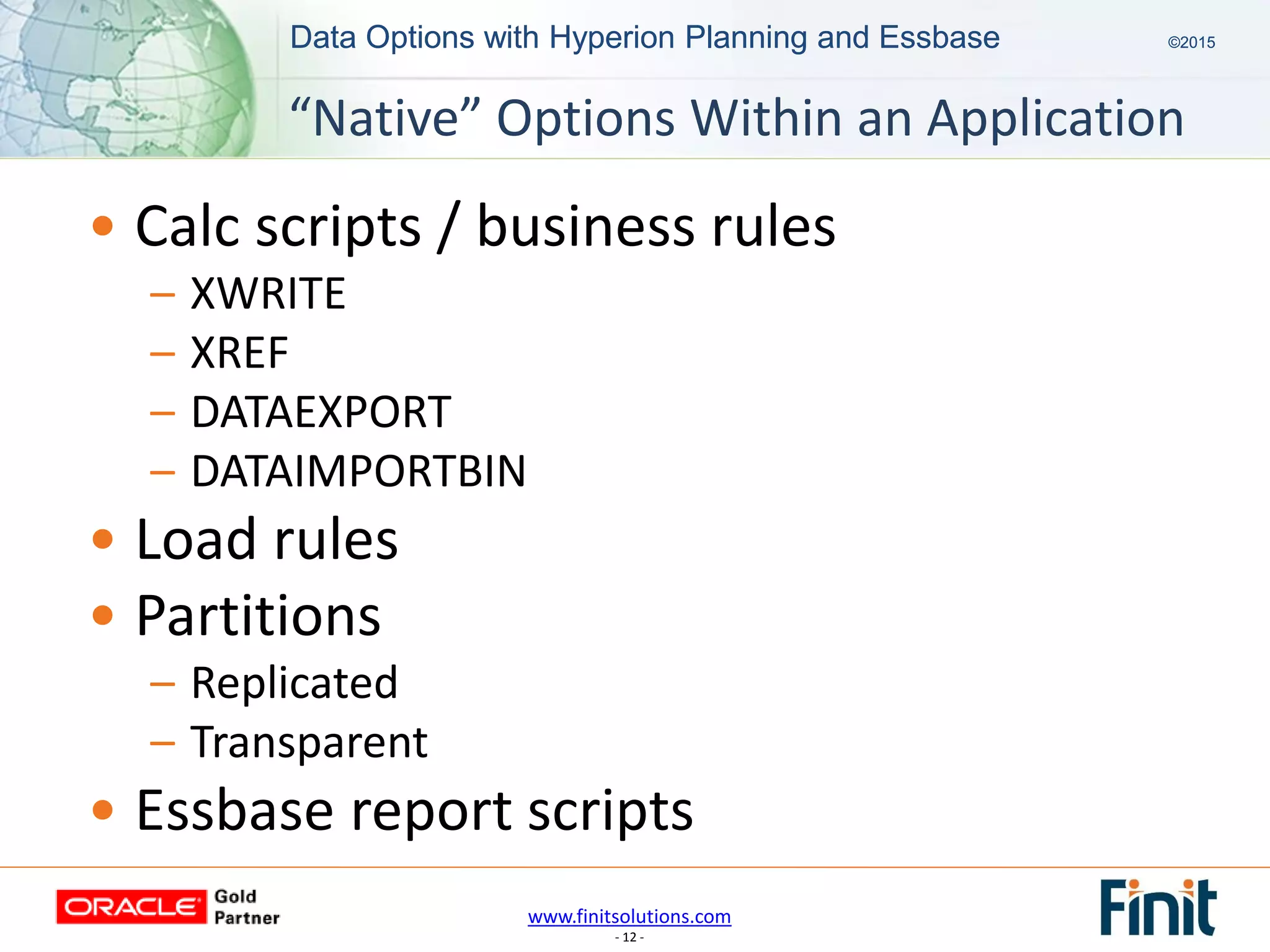 www.finitsolutions.com
- 12 -
Data Options with Hyperion Planning and Essbase ©2015Data Options with Hyperion Planning and Essbase ©2015
• Calc scripts / business rules
– XWRITE
– XREF
– DATAEXPORT
– DATAIMPORTBIN
• Load rules
• Partitions
– Replicated
– Transparent
• Essbase report scripts
“Native” Options Within an Application
 