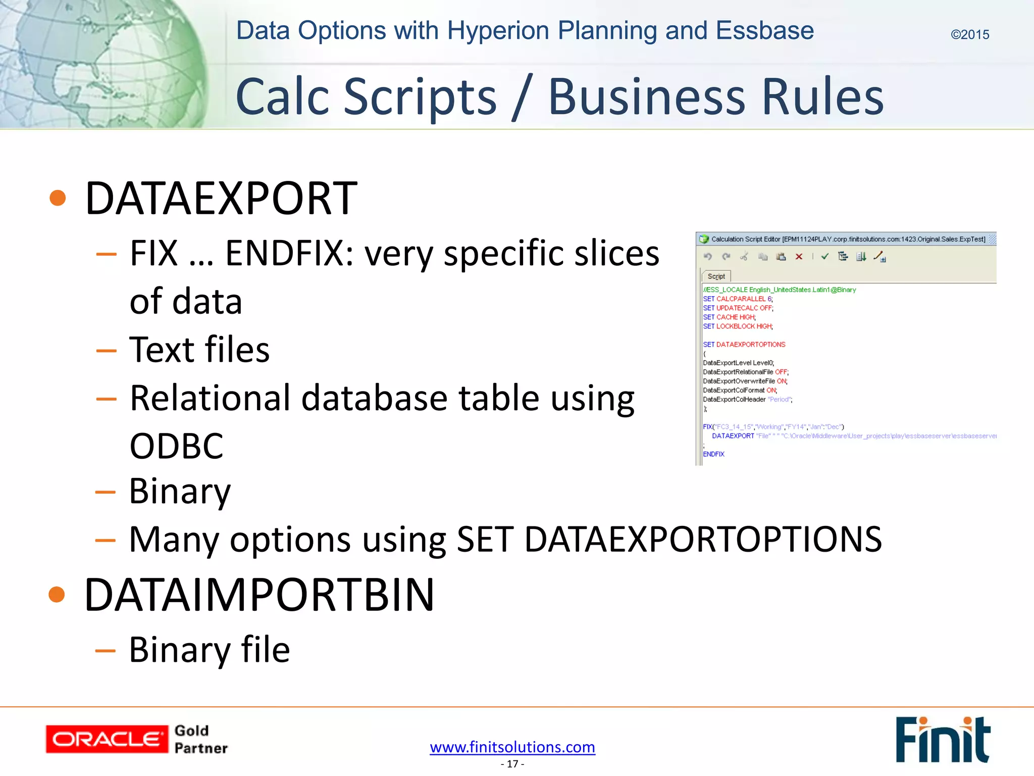 www.finitsolutions.com
- 17 -
Data Options with Hyperion Planning and Essbase ©2015Data Options with Hyperion Planning and Essbase ©2015
Calc Scripts / Business Rules
• DATAEXPORT
– FIX … ENDFIX: very specific slices
of data
– Text files
– Relational database table using
ODBC
– Binary
– Many options using SET DATAEXPORTOPTIONS
• DATAIMPORTBIN
– Binary file
 