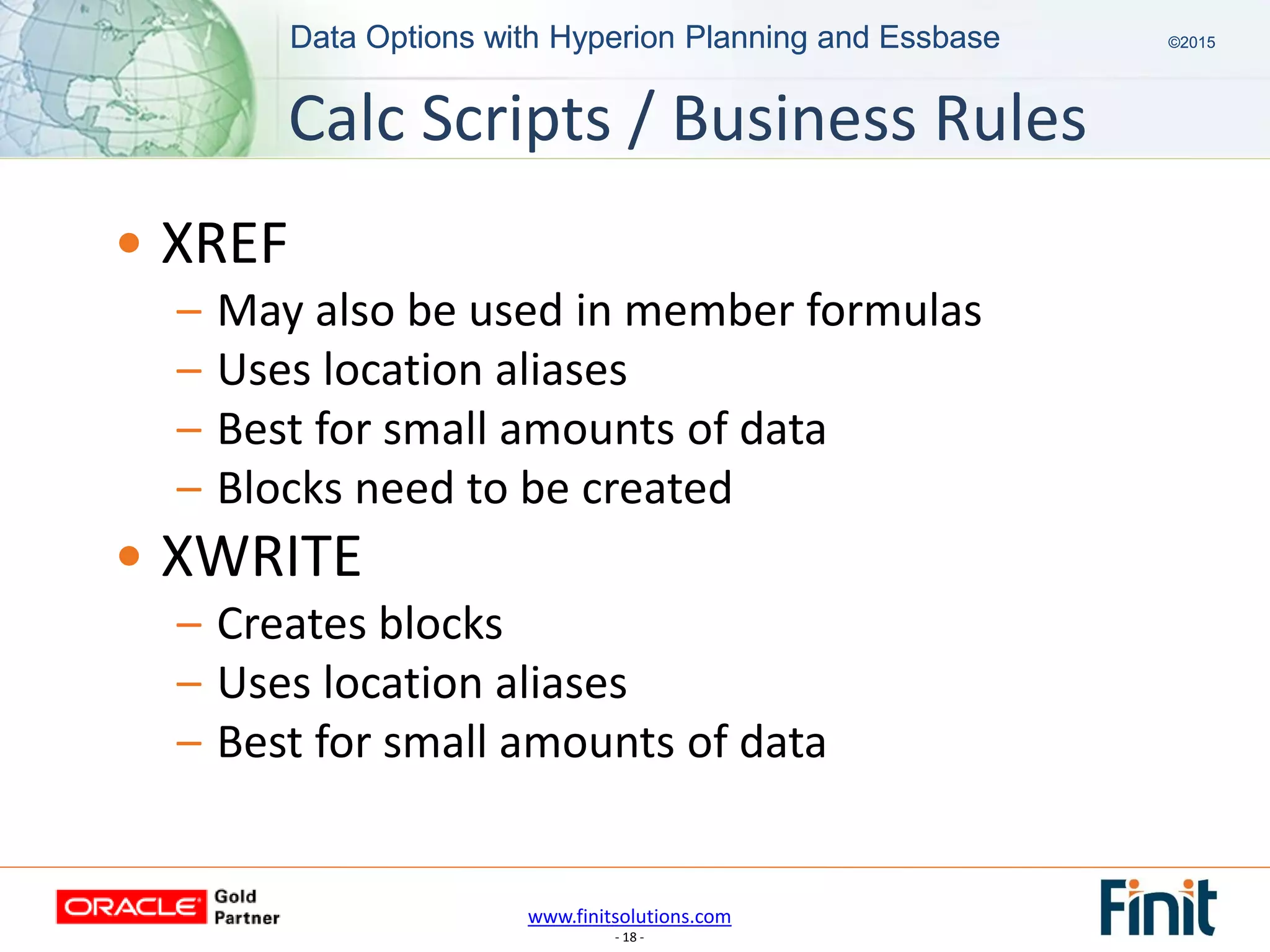 www.finitsolutions.com
- 18 -
Data Options with Hyperion Planning and Essbase ©2015Data Options with Hyperion Planning and Essbase ©2015
• XREF
– May also be used in member formulas
– Uses location aliases
– Best for small amounts of data
– Blocks need to be created
• XWRITE
– Creates blocks
– Uses location aliases
– Best for small amounts of data
Calc Scripts / Business Rules
 