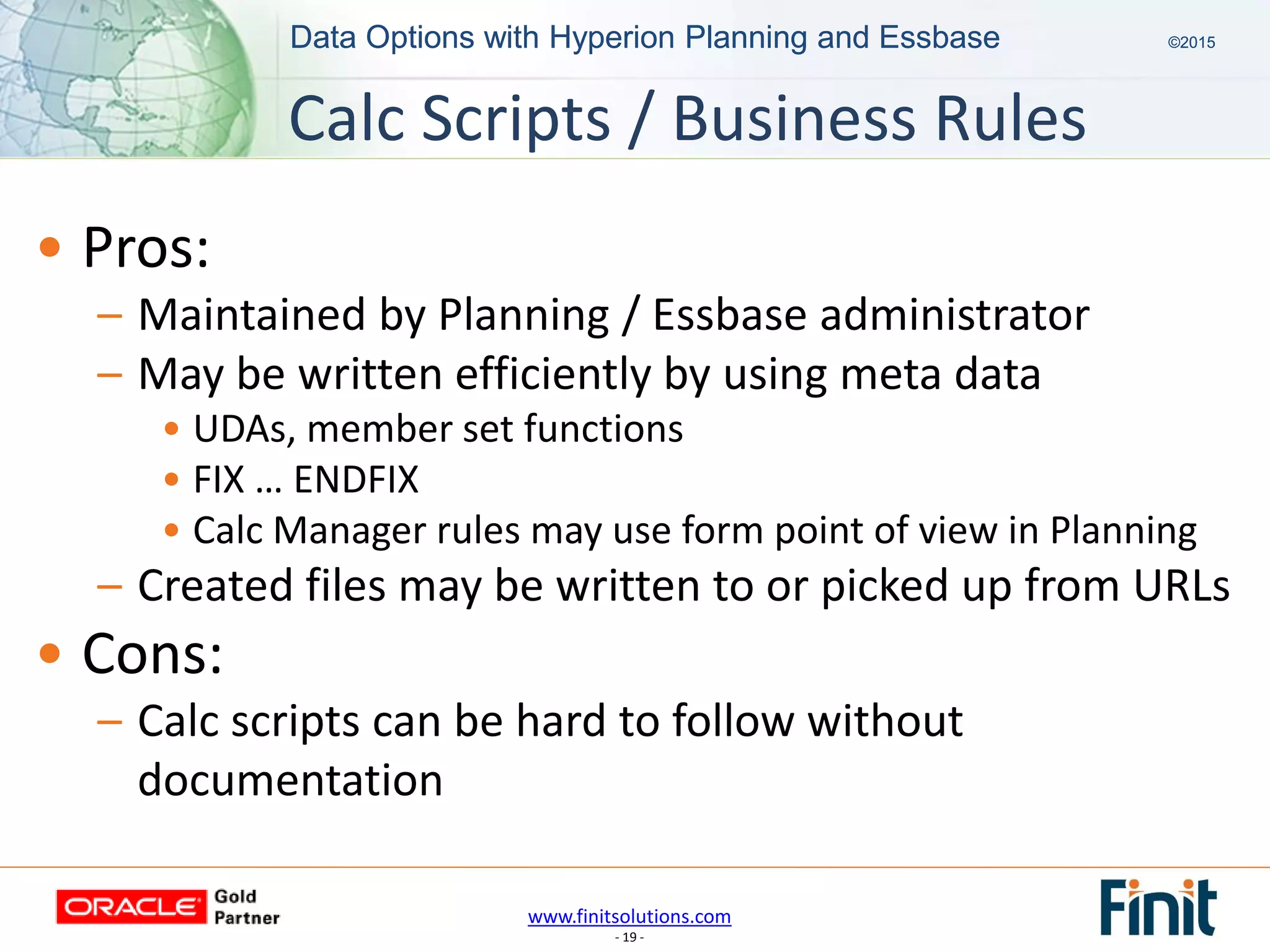 www.finitsolutions.com
- 19 -
Data Options with Hyperion Planning and Essbase ©2015Data Options with Hyperion Planning and Essbase ©2015
• Pros:
– Maintained by Planning / Essbase administrator
– May be written efficiently by using meta data
• UDAs, member set functions
• FIX … ENDFIX
• Calc Manager rules may use form point of view in Planning
– Created files may be written to or picked up from URLs
• Cons:
– Calc scripts can be hard to follow without
documentation
Calc Scripts / Business Rules
 
